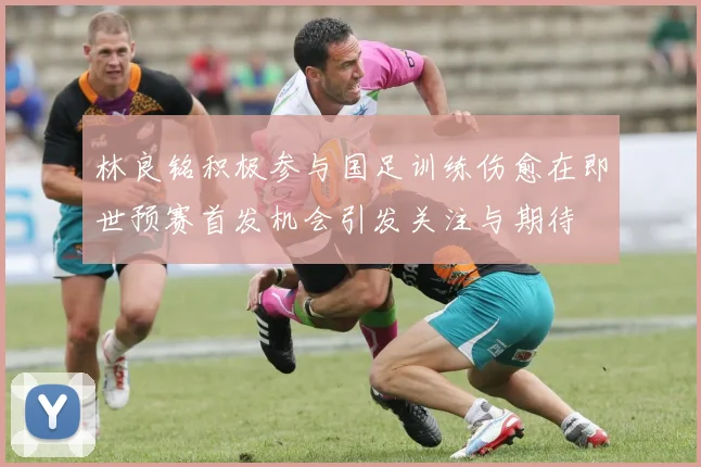林良铭积极参与国足训练伤愈在即世预赛首发机会引发关注与期待